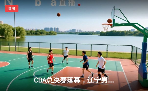 CBA总决赛落幕，辽宁男篮险胜广东成功卫冕