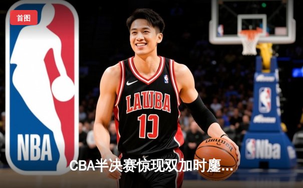 CBA半决赛惊现双加时鏖战 辽宁本钢逆转广东东莞大益总分1-0领先