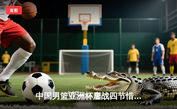 中国男篮亚洲杯鏖战四节惜败黎巴嫩，周琦空砍22+16难救主