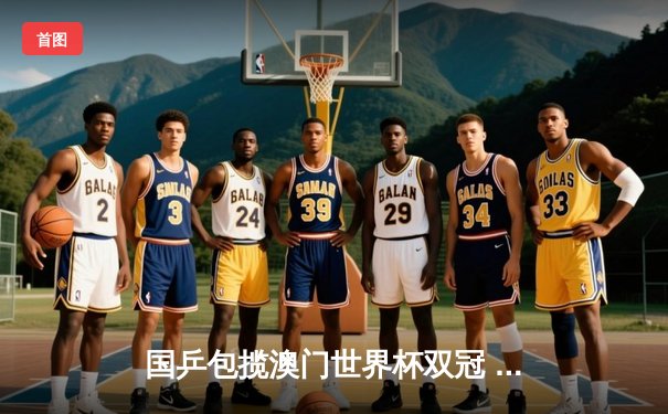 国乒包揽澳门世界杯双冠 王楚钦孙颖莎登顶诠释新生代力量